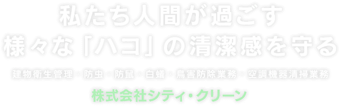 私たち人間が過ごす様々な「ハコ」の清潔感を守る 建物衛生管理・防虫・防鼠・白蟻・鳥害防除業務・空調機器清掃業務 株式会社シティ・クリーン